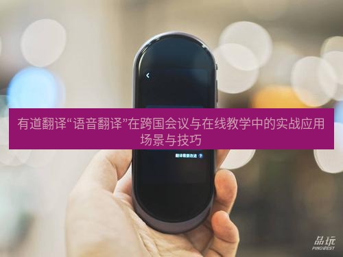 有道翻译下载 有道翻译“语音翻译”在跨国会议与在线教学中的实战应用场景与技巧